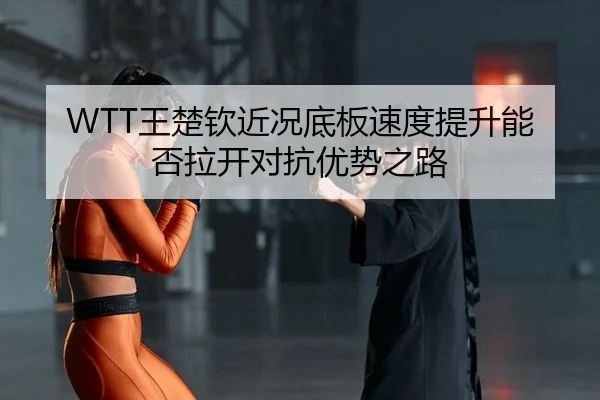 WTT王楚钦近况底板速度提升能否拉开对抗优势之路