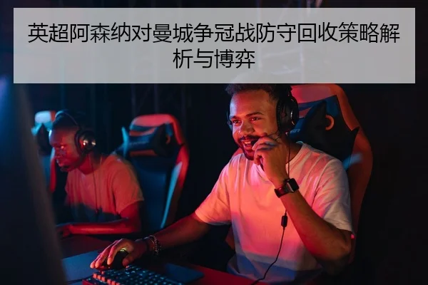 英超阿森纳对曼城争冠战防守回收策略解析与博弈